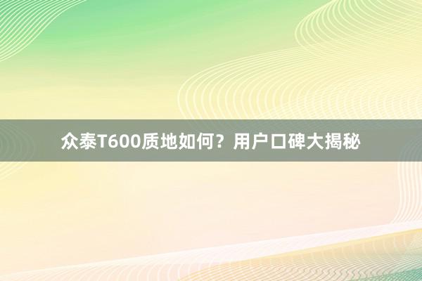 众泰T600质地如何？用户口碑大揭秘